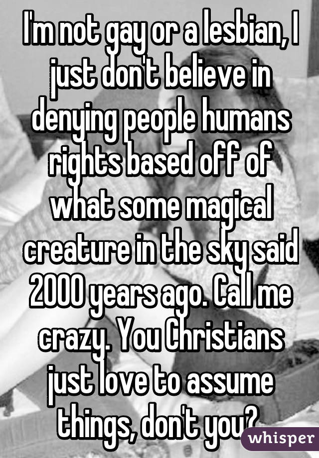 I'm not gay or a lesbian, I just don't believe in denying people humans rights based off of what some magical creature in the sky said 2000 years ago. Call me crazy. You Christians just love to assume things, don't you? 