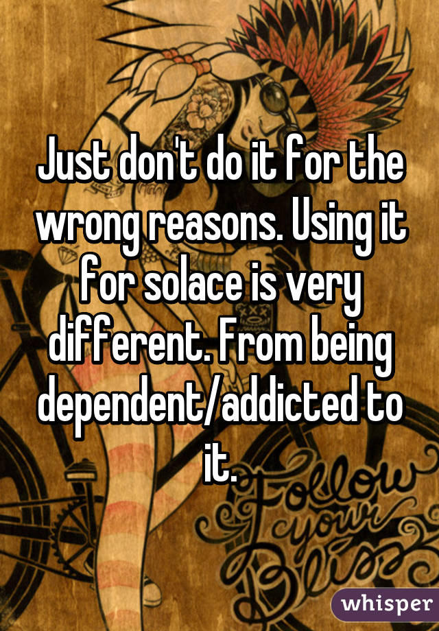 Just don't do it for the wrong reasons. Using it for solace is very different. From being dependent/addicted to it.