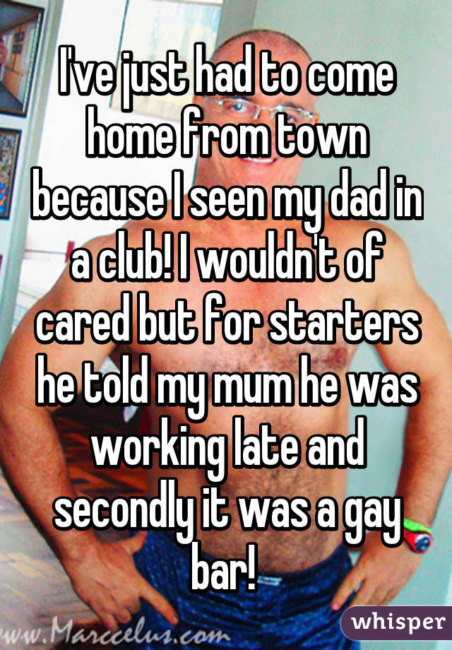 I've just had to come home from town because I seen my dad in a club! I wouldn't of cared but for starters he told my mum he was working late and secondly it was a gay bar! 