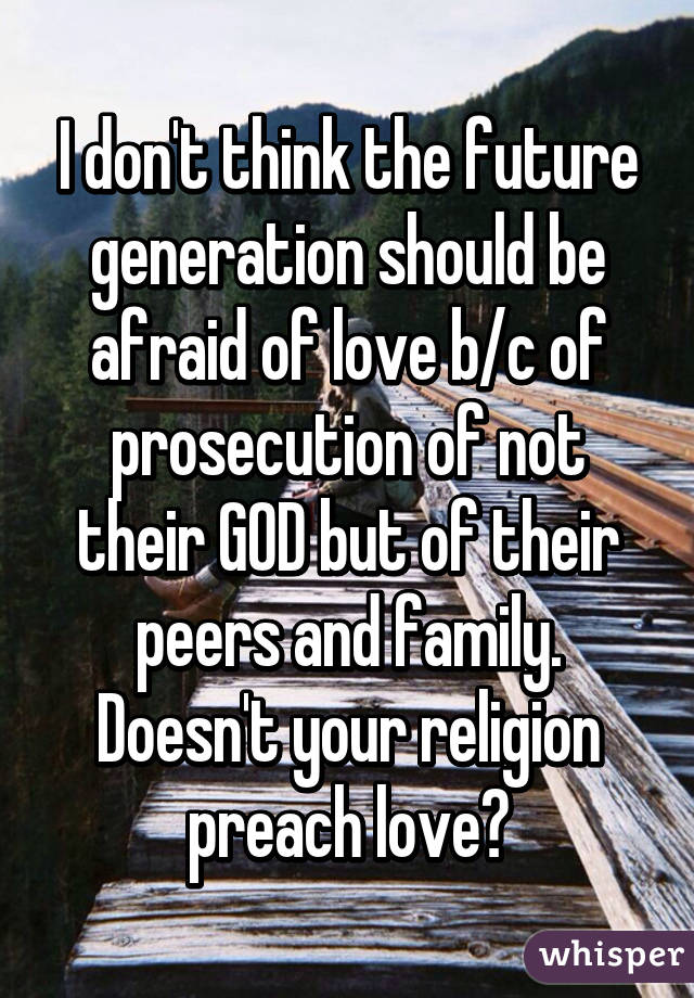 I don't think the future generation should be afraid of love b/c of prosecution of not their GOD but of their peers and family. Doesn't your religion preach love?