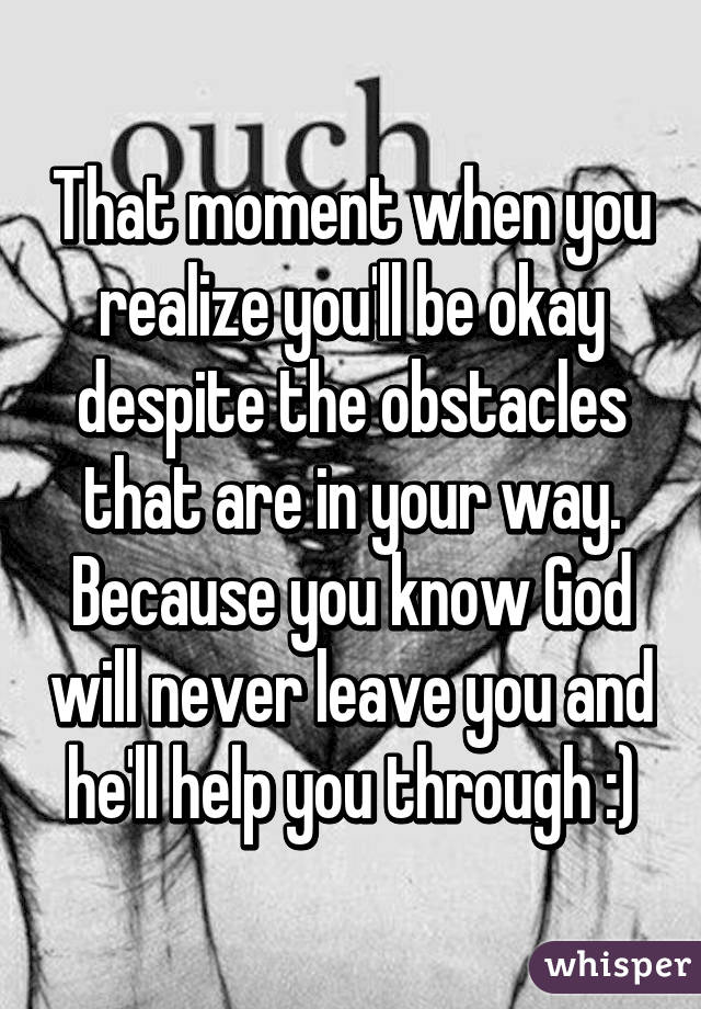 That moment when you realize you'll be okay despite the obstacles that are in your way. Because you know God will never leave you and he'll help you through :)