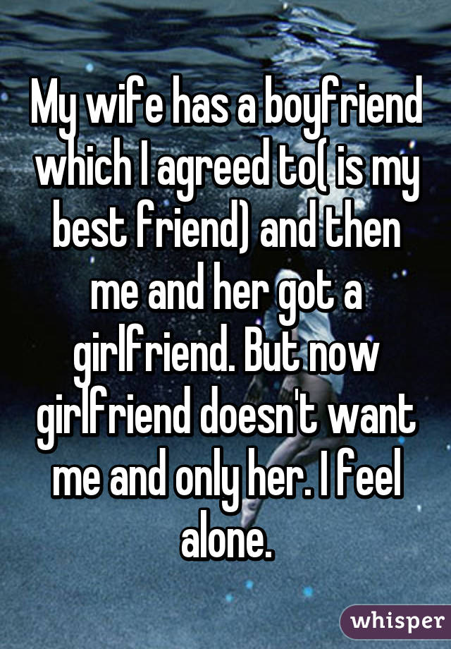 My wife has a boyfriend which I agreed to( is my best friend) and then me and her got a girlfriend. But now girlfriend doesn't want me and only her. I feel alone.