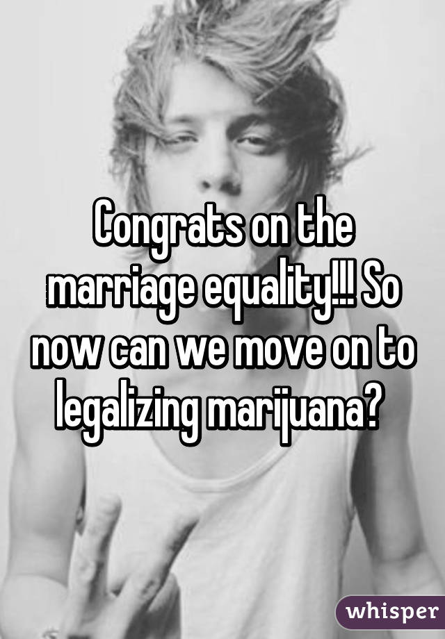 Congrats on the marriage equality!!! So now can we move on to legalizing marijuana? 