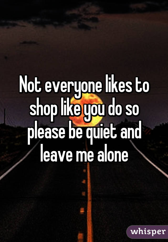 Not everyone likes to shop like you do so please be quiet and leave me alone