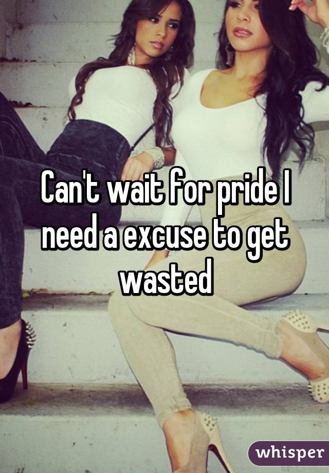 Can't wait for pride I need a excuse to get wasted