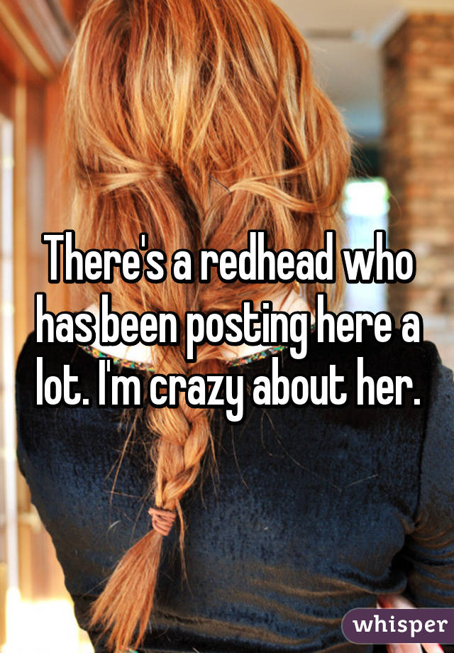 There's a redhead who has been posting here a lot. I'm crazy about her.