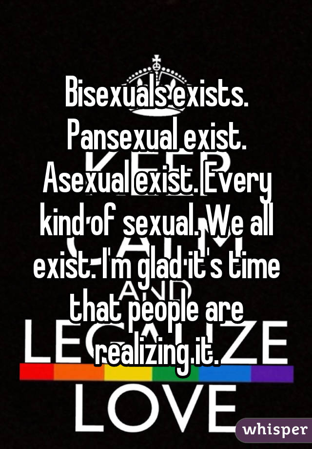 Bisexuals exists. Pansexual exist. Asexual exist. Every kind of sexual. We all exist. I'm glad it's time that people are realizing it.