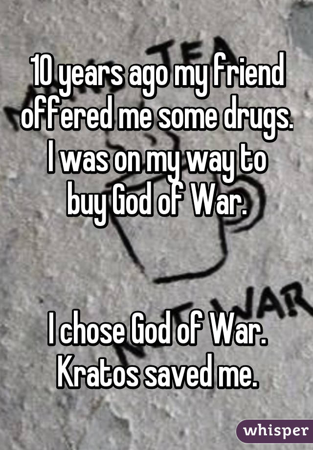 10 years ago my friend offered me some drugs.
I was on my way to buy God of War.


I chose God of War.
Kratos saved me.