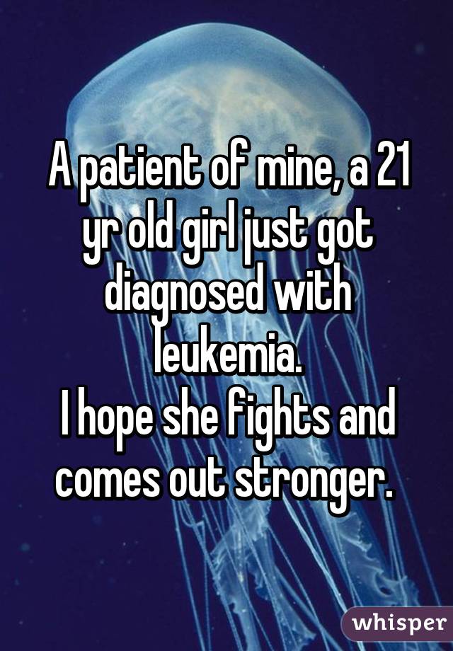 A patient of mine, a 21 yr old girl just got diagnosed with leukemia.
I hope she fights and comes out stronger. 