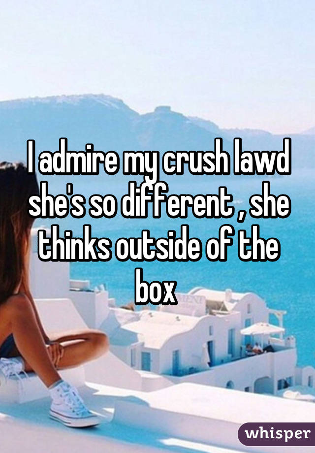 I admire my crush lawd she's so different , she thinks outside of the box 