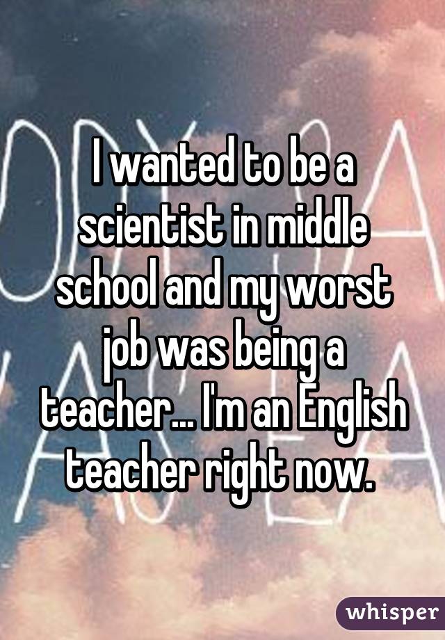 I wanted to be a scientist in middle school and my worst job was being a teacher... I'm an English teacher right now. 