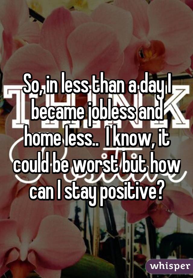 So, in less than a day I became jobless and home less..  I know, it could be worst but how can I stay positive?