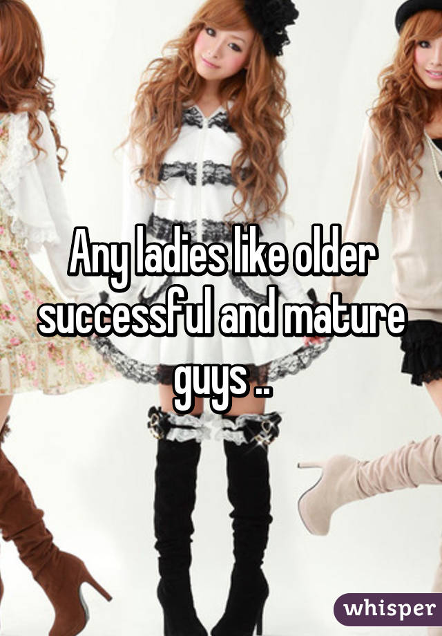 Any ladies like older successful and mature guys ..