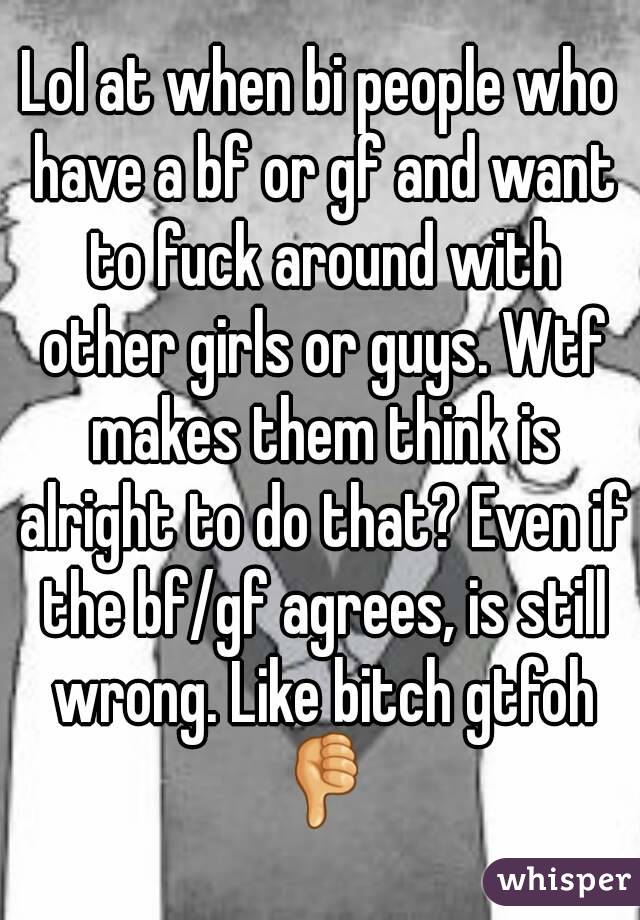 Lol at when bi people who have a bf or gf and want to fuck around with other girls or guys. Wtf makes them think is alright to do that? Even if the bf/gf agrees, is still wrong. Like bitch gtfoh 👎