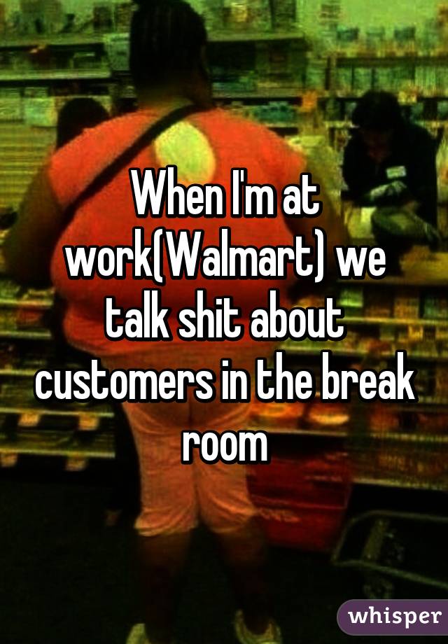 When I'm at work(Walmart) we talk shit about customers in the break room