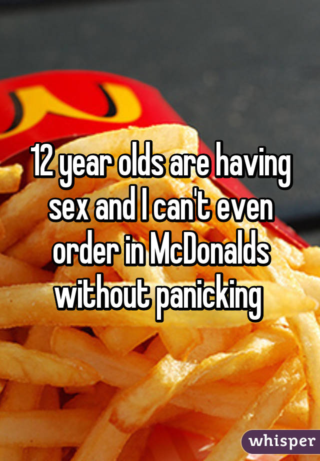 12 year olds are having sex and I can't even order in McDonalds without panicking 