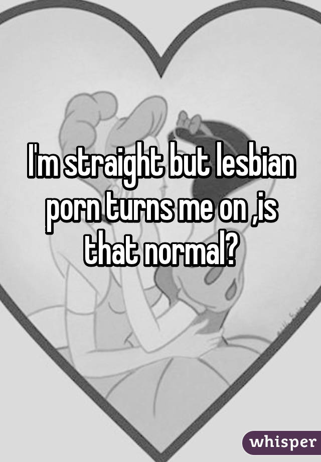 I'm straight but lesbian porn turns me on ,is that normal?
