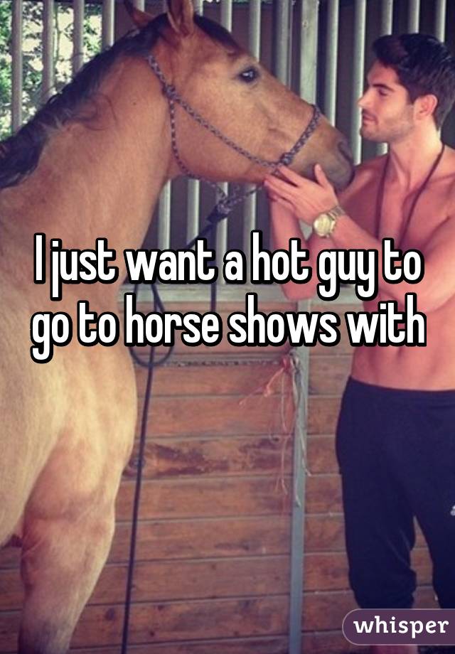 I just want a hot guy to go to horse shows with 