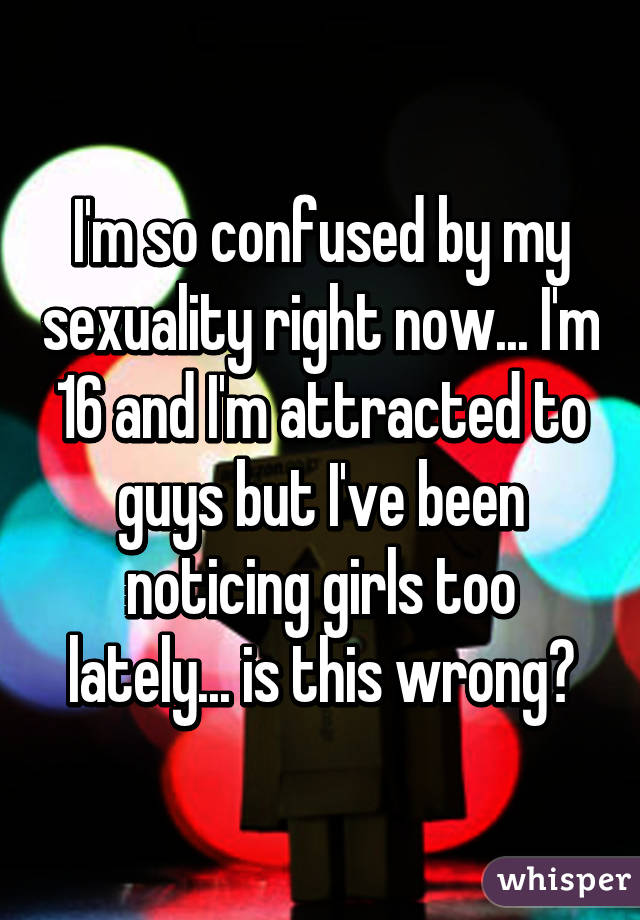 I'm so confused by my sexuality right now... I'm 16 and I'm attracted to guys but I've been noticing girls too lately... is this wrong?