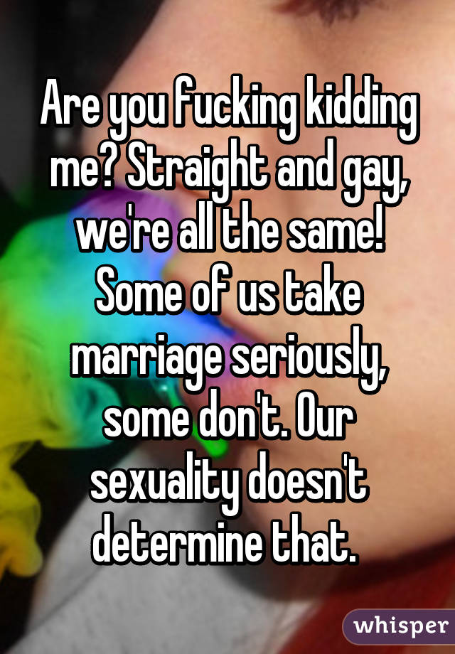 Are you fucking kidding me? Straight and gay, we're all the same! Some of us take marriage seriously, some don't. Our sexuality doesn't determine that. 