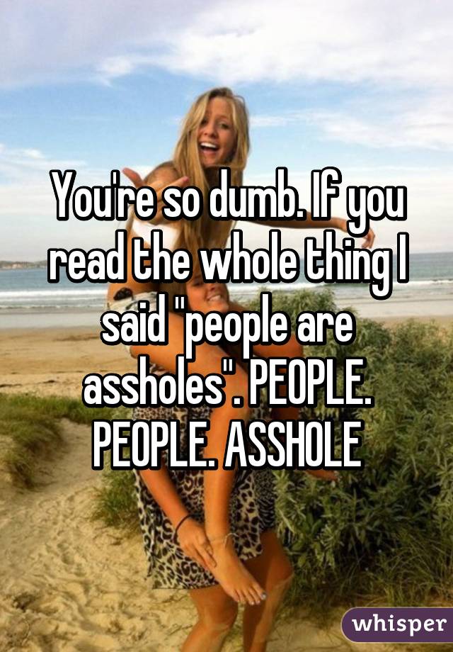 You're so dumb. If you read the whole thing I said "people are assholes". PEOPLE. PEOPLE. ASSHOLE