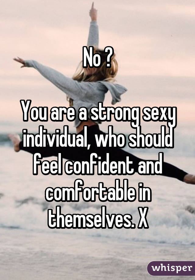 No 😢

You are a strong sexy individual, who should feel confident and comfortable in themselves. X