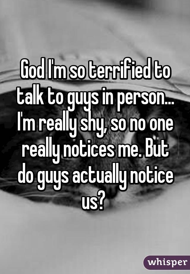 God I'm so terrified to talk to guys in person... I'm really shy, so no one really notices me. But do guys actually notice us? 