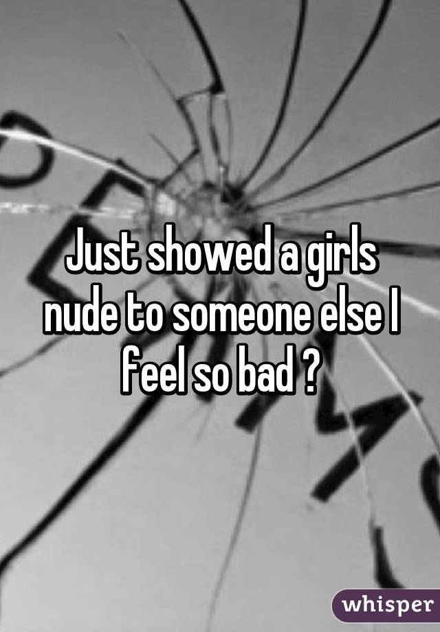 Just showed a girls nude to someone else I feel so bad 😞