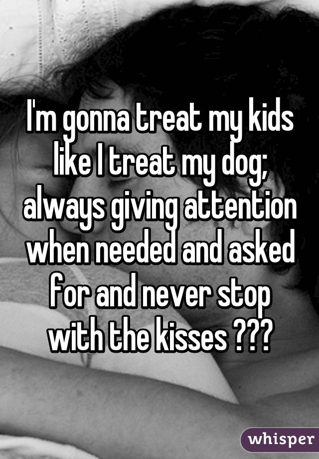 I'm gonna treat my kids like I treat my dog; always giving attention when needed and asked for and never stop with the kisses 💋💋💋