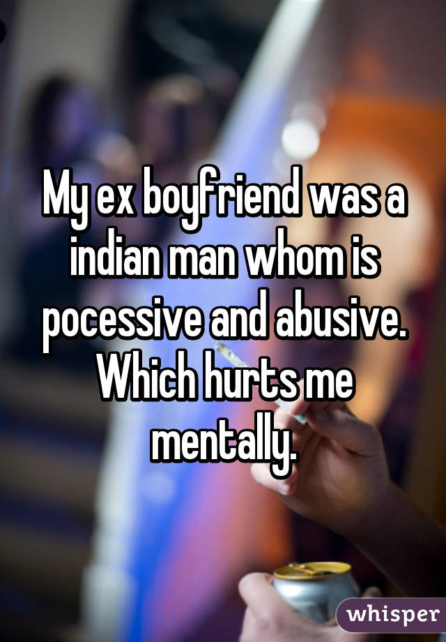 My ex boyfriend was a indian man whom is pocessive and abusive. Which hurts me mentally.