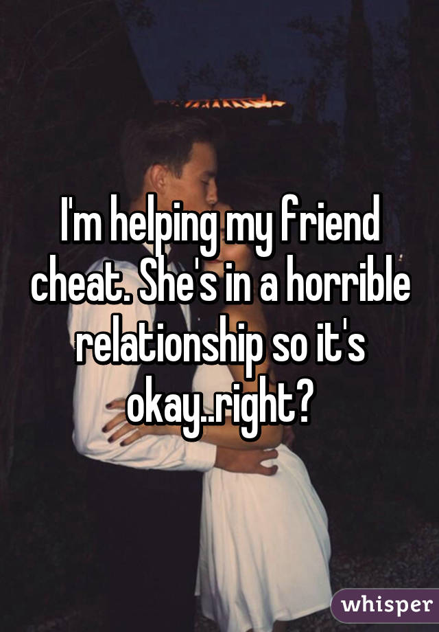 I'm helping my friend cheat. She's in a horrible relationship so it's okay..right?