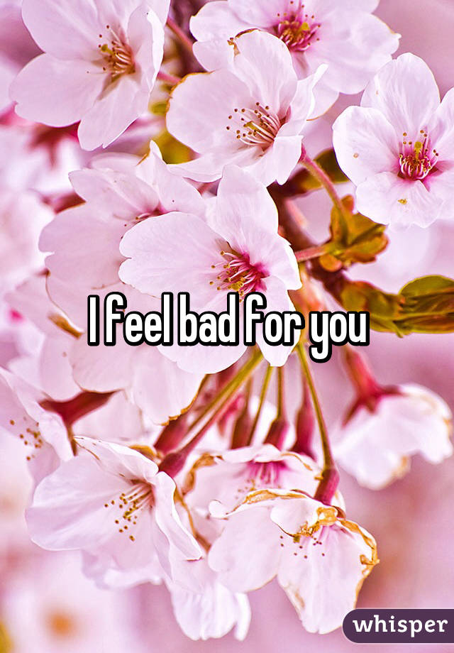 I feel bad for you