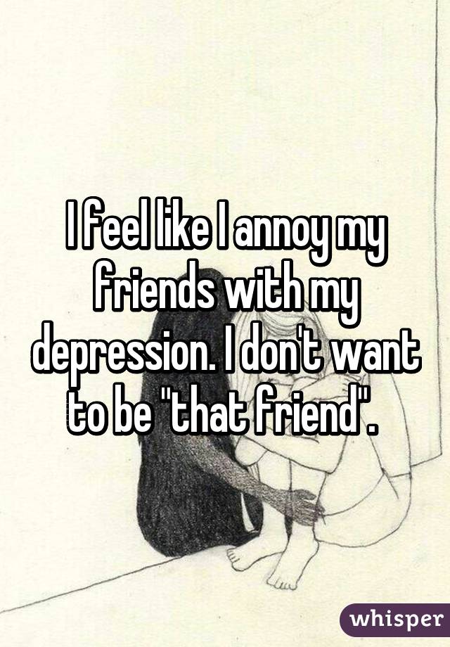 I feel like I annoy my friends with my depression. I don't want to be "that friend". 