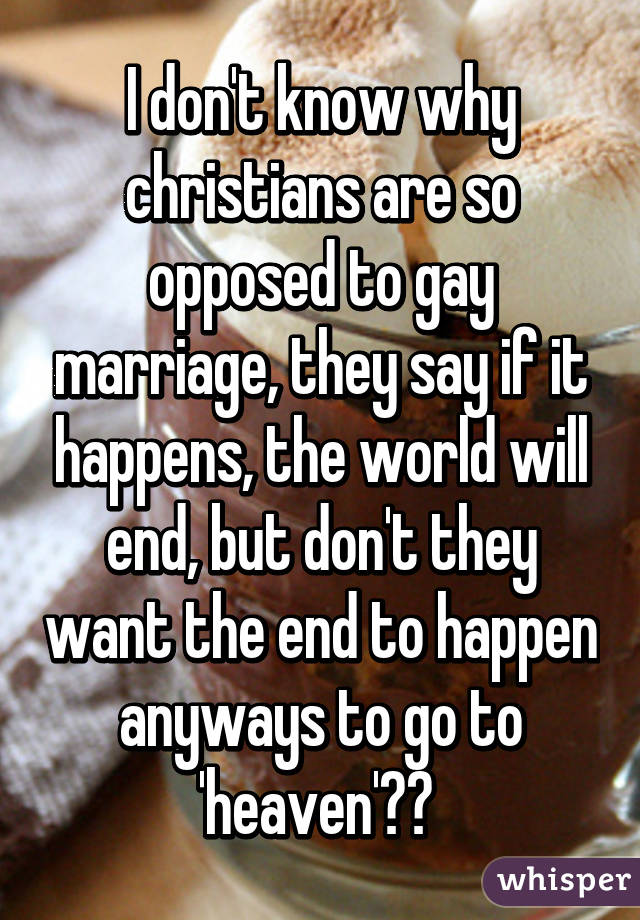 I don't know why christians are so opposed to gay marriage, they say if it happens, the world will end, but don't they want the end to happen anyways to go to 'heaven'?? 