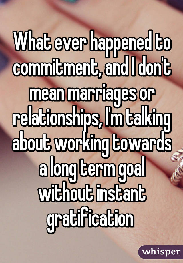 What ever happened to commitment, and I don't mean marriages or relationships, I'm talking about working towards a long term goal without instant gratification 