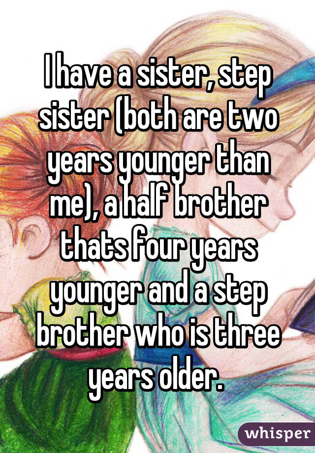 I have a sister, step sister (both are two years younger than me), a half brother thats four years younger and a step brother who is three years older. 