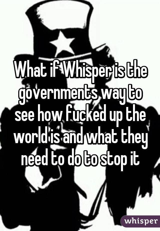 What if Whisper is the governments way to see how fucked up the world is and what they need to do to stop it