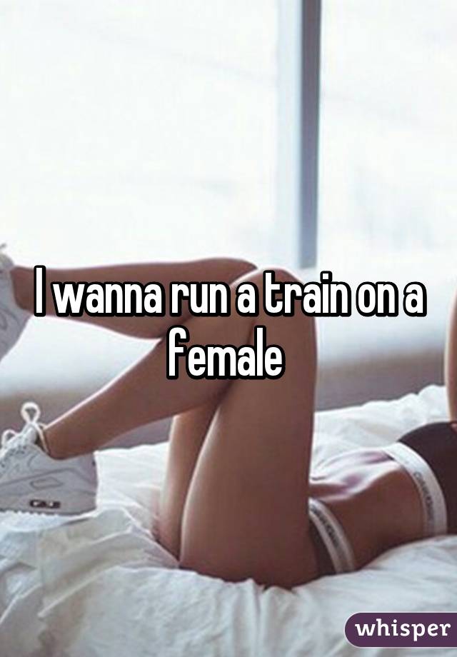 I wanna run a train on a female 