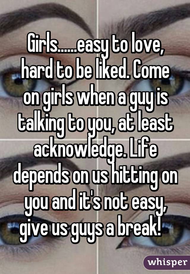 Girls......easy to love, hard to be liked. Come on girls when a guy is talking to you, at least acknowledge. Life depends on us hitting on you and it's not easy, give us guys a break!   