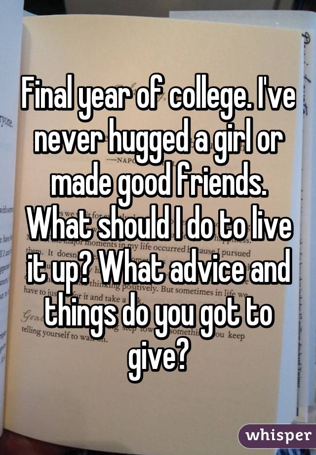 Final year of college. I've never hugged a girl or made good friends. What should I do to live it up? What advice and things do you got to give?