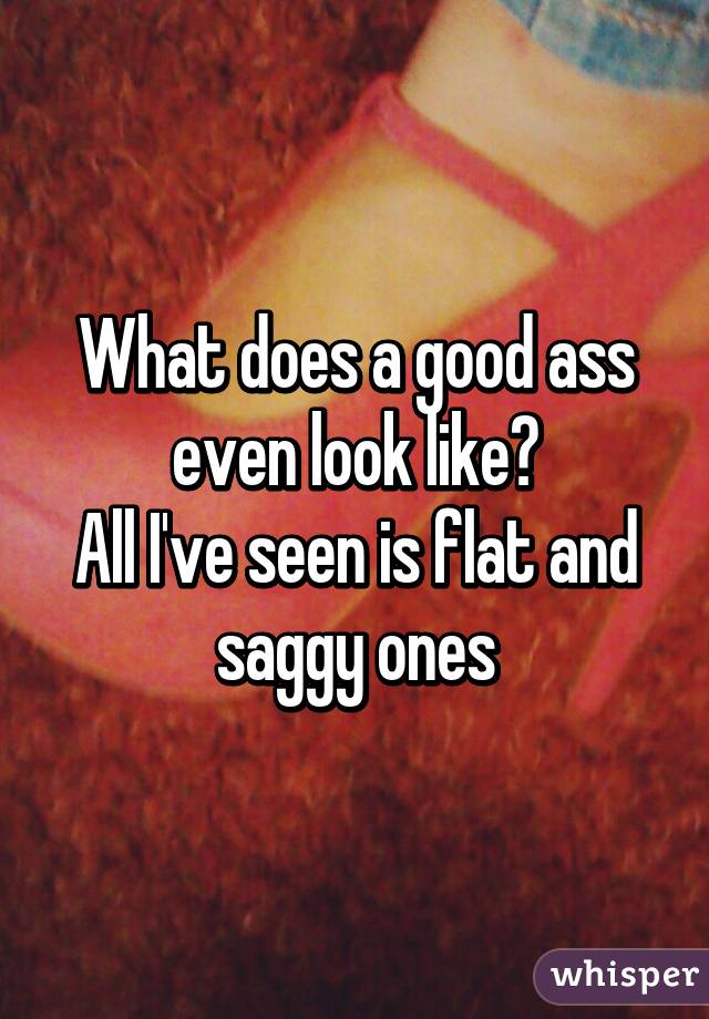 What does a good ass even look like?
All I've seen is flat and saggy ones