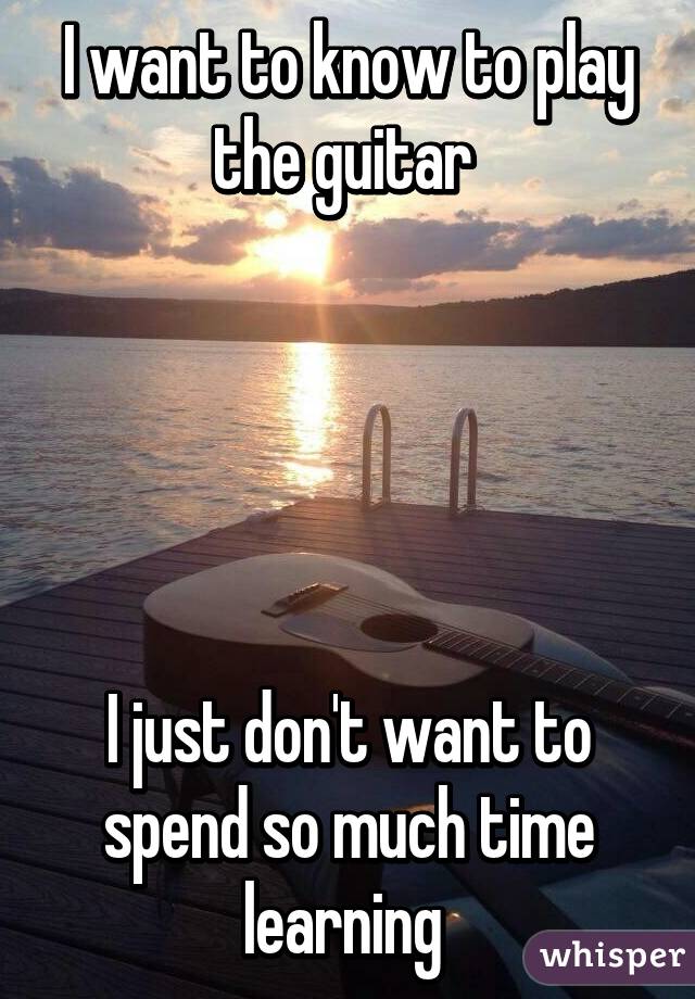 I want to know to play the guitar 





I just don't want to spend so much time learning 