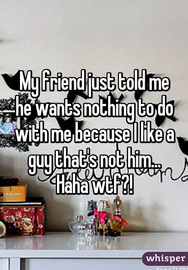 My friend just told me he wants nothing to do with me because I like a guy that's not him...
Haha wtf?!