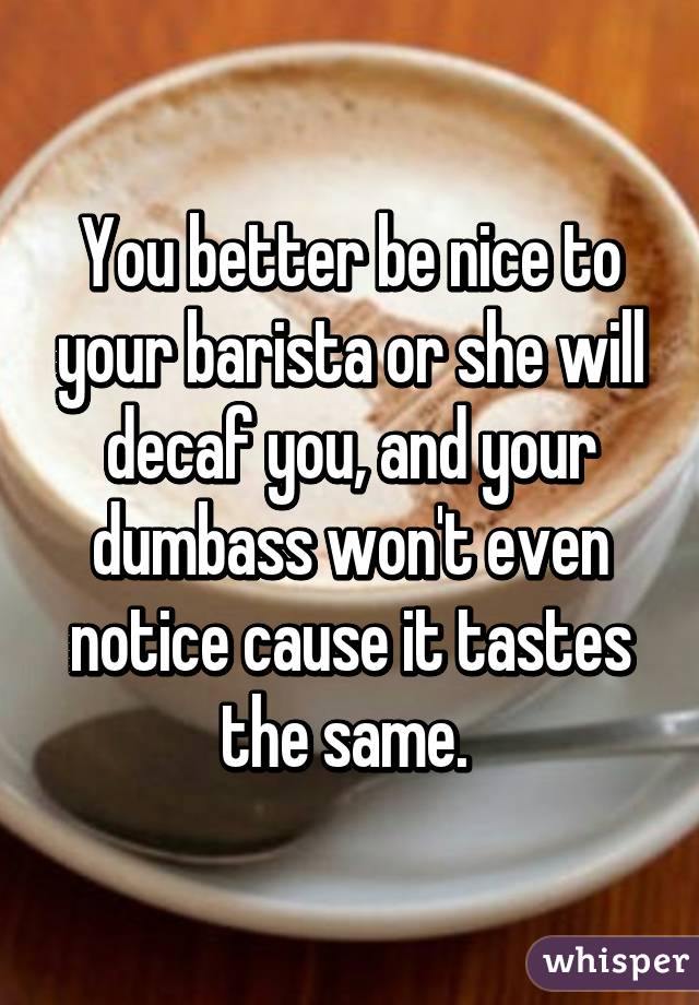 You better be nice to your barista or she will decaf you, and your dumbass won't even notice cause it tastes the same. 