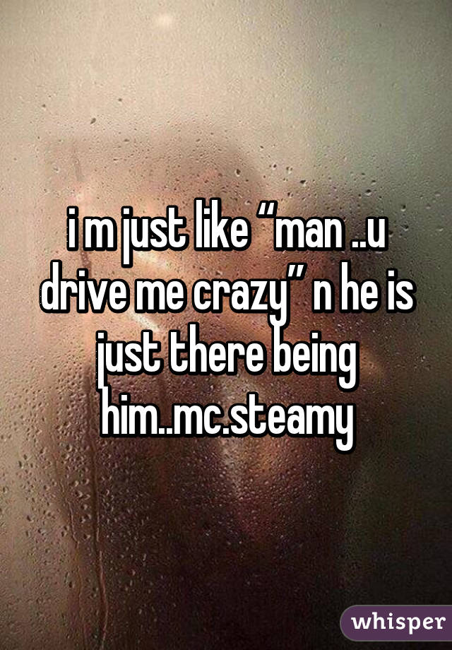 i m just like “man ..u drive me crazy” n he is just there being him..mc.steamy