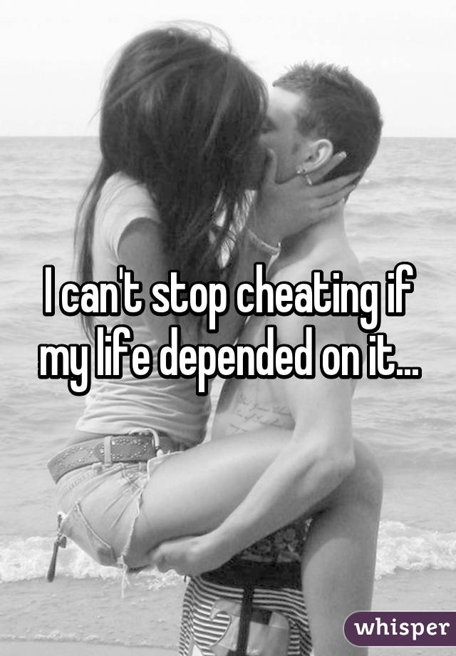 I can't stop cheating if my life depended on it...