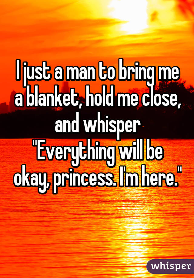 I just a man to bring me a blanket, hold me close, and whisper "Everything will be okay, princess. I'm here." 