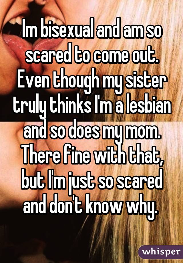 Im bisexual and am so scared to come out. Even though my sister truly thinks I'm a lesbian and so does my mom. There fine with that, but I'm just so scared and don't know why. 
