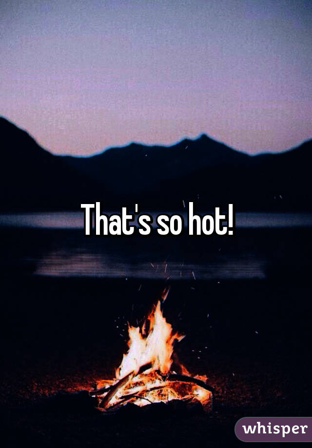 That's so hot!