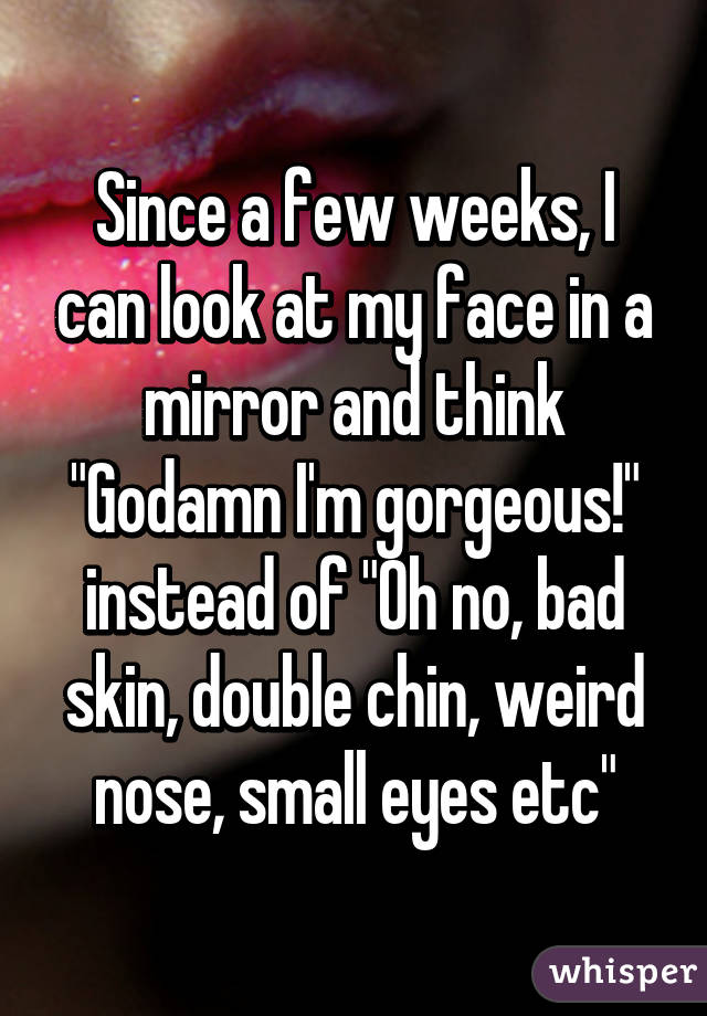 Since a few weeks, I can look at my face in a mirror and think "Godamn I'm gorgeous!" instead of "Oh no, bad skin, double chin, weird nose, small eyes etc"